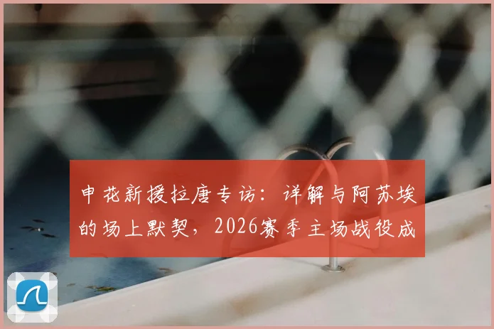 申花新援拉唐专访：详解与阿苏埃的场上默契，2026赛季主场战役成关键考验