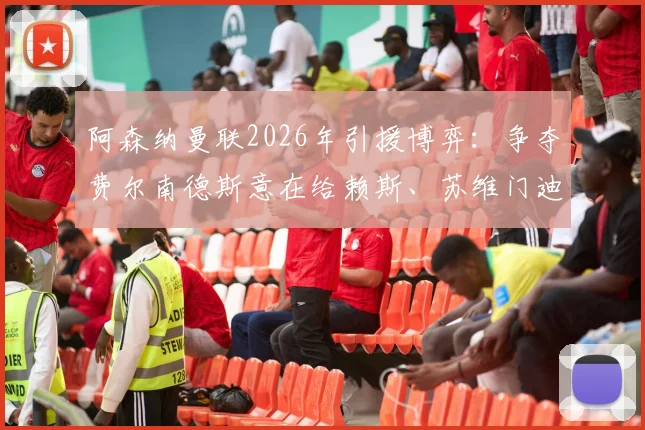 阿森纳曼联2026年引援博弈:争夺费尔南德斯意在给赖斯、苏维门迪中场加码
