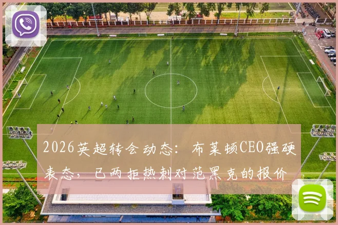 2026英超转会动态：布莱顿CEO强硬表态，已两拒热刺对范黑克的报价，球员未来成焦点