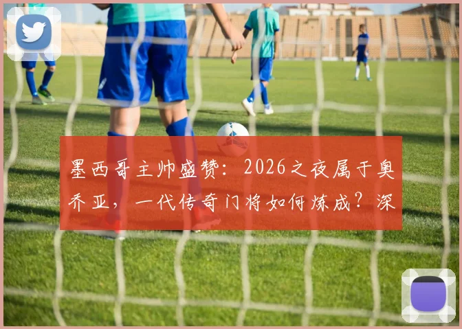 墨西哥主帅盛赞:2026之夜属于奥乔亚,一代传奇门将如何炼成?深度解析其封神之路