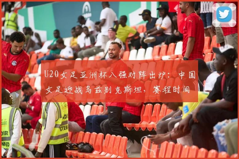 U20女足亚洲杯八强对阵出炉：中国女足迎战乌兹别克斯坦，赛程时间与出线前景分析