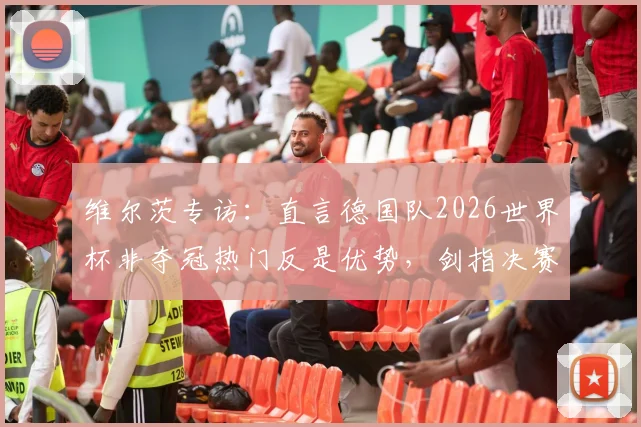 维尔茨专访：直言德国队2026世界杯非夺冠热门反是优势，剑指决赛全力冲冠