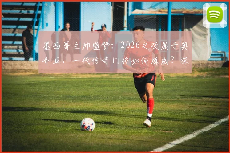 墨西哥主帅盛赞：2026之夜属于奥乔亚，一代传奇门将如何炼成？深度解析其封神之路