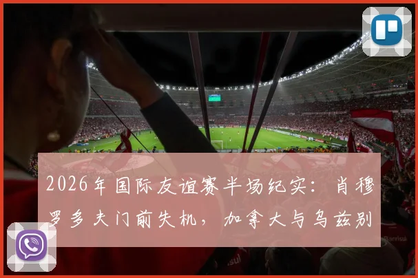 2026年国际友谊赛半场纪实：肖穆罗多夫门前失机，加拿大与乌兹别克斯坦互交白卷，战术对峙成焦点