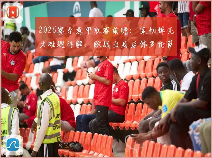 2026赛季意甲联赛前瞻：莱切锋无力难题待解，欧战出局后佛罗伦萨能否专注联赛？