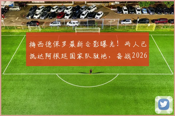 梅西德保罗最新合影曝光！两人已抵达阿根廷国家队驻地，备战2026引关注