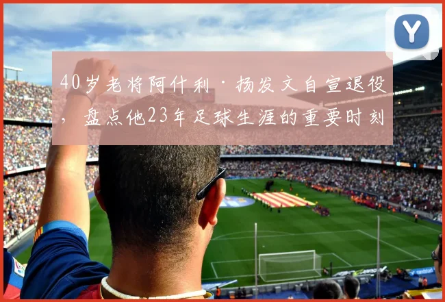 40岁老将阿什利·扬发文自宣退役,盘点他23年足球生涯的重要时刻与高光数据