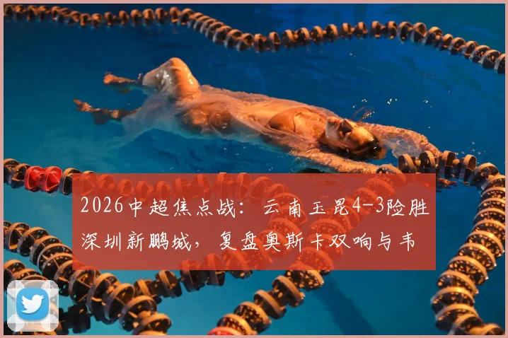 2026中超焦点战:云南玉昆4-3险胜深圳新鹏城,复盘奥斯卡双响与韦斯利关键传射