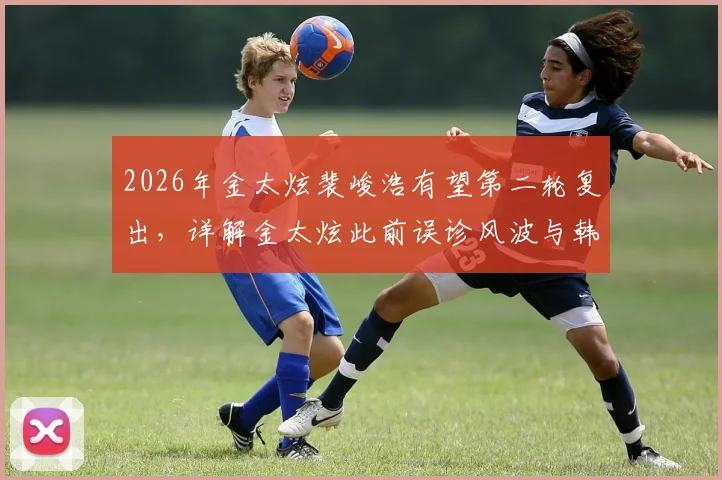 2026年金太炫裴峻浩有望第二轮复出,详解金太炫此前误诊风波与韩国队阵容影响
