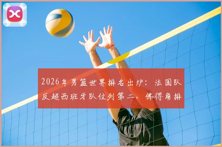 2026年男篮世界排名出炉：法国队反超西班牙队位列第二，佛得角排名大幅飙升引发关注