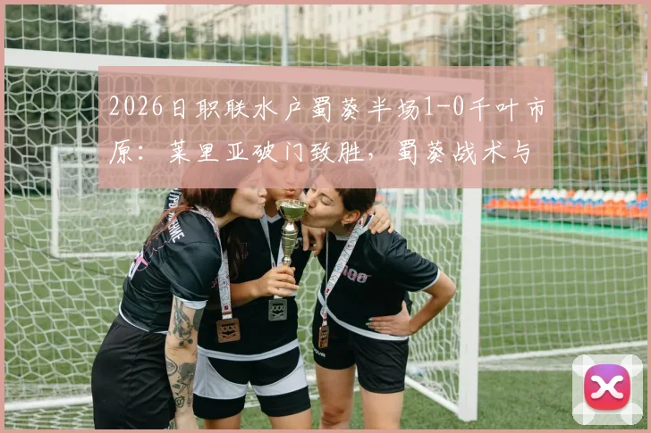 2026日职联水户蜀葵半场1-0千叶市原：莱里亚破门致胜，蜀葵战术与千叶困境全解析