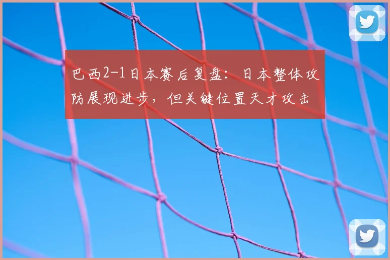 巴西2-1日本赛后复盘：日本整体攻防展现进步，但关键位置天才攻击手缺失成短板