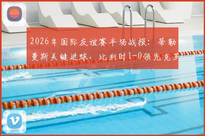 2026年国际友谊赛半场战报：蒂勒曼斯关键进球，比利时1-0领先克罗地亚，附全场战术解析与球员评分