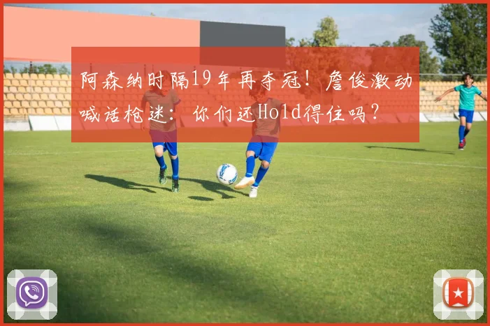 阿森纳时隔19年再夺冠！詹俊激动喊话枪迷：你们还Hold得住吗？