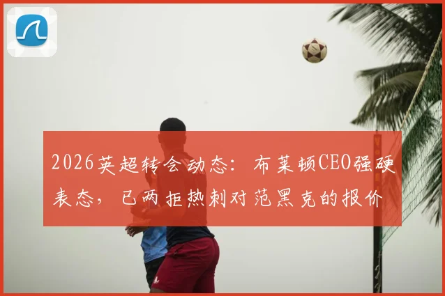 2026英超转会动态：布莱顿CEO强硬表态，已两拒热刺对范黑克的报价，球员未来成焦点