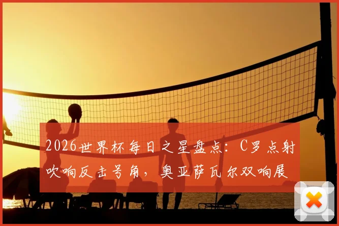 2026世界杯每日之星盘点：C罗点射吹响反击号角，奥亚萨瓦尔双响展现新星力量