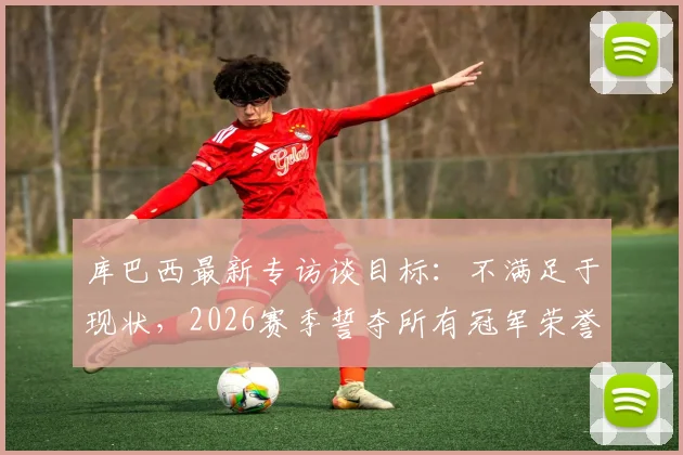 库巴西最新专访谈目标：不满足于现状，2026赛季誓夺所有冠军荣誉，解析巴萨新星心路历程