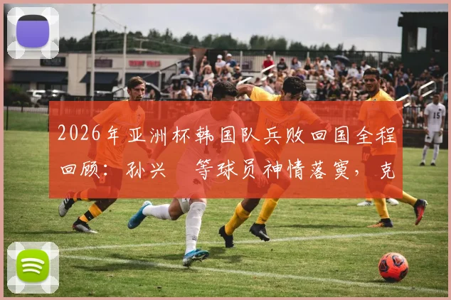2026年亚洲杯韩国队兵败回国全程回顾：孙兴慜等球员神情落寞，克林斯曼去留成疑，韩国足球未来路在何方？