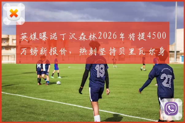 英媒曝诺丁汉森林2026年将提4500万镑新报价，热刺坚持贝里瓦尔身价达5000万镑，球员转会谈判陷入拉锯