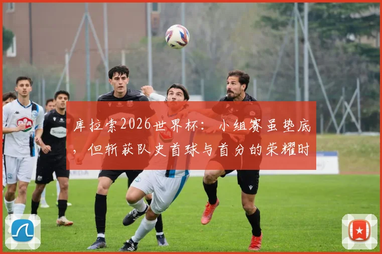 库拉索2026世界杯：小组赛虽垫底，但斩获队史首球与首分的荣耀时刻全回顾