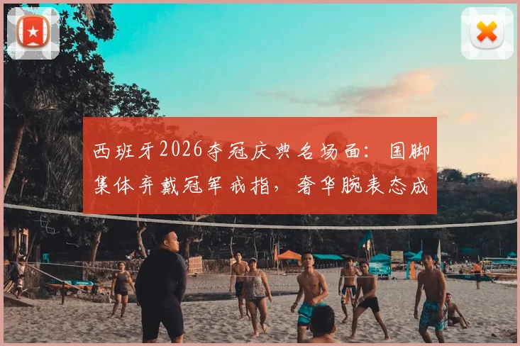 西班牙2026夺冠庆典名场面:国脚集体弃戴冠军戒指,奢华腕表态成场上“第二奖杯”