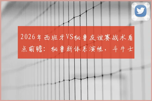 2026年西班牙VS秘鲁友谊赛战术看点前瞻：秘鲁新体系演练，斗牛士军团排名波动解析