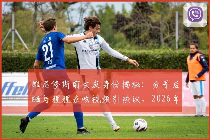 维尼修斯前女友身份揭秘：分手后晒与猩猩亲吻视频引热议，2026年球星感情状况成焦点
