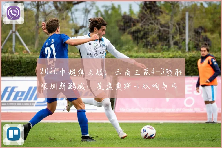 2026中超焦点战：云南玉昆4-3险胜深圳新鹏城，复盘奥斯卡双响与韦斯利关键传射