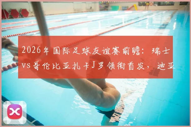 2026年国际足球友谊赛前瞻：瑞士vs哥伦比亚扎卡J罗领衔首发，迪亚斯恩博洛焦点解析