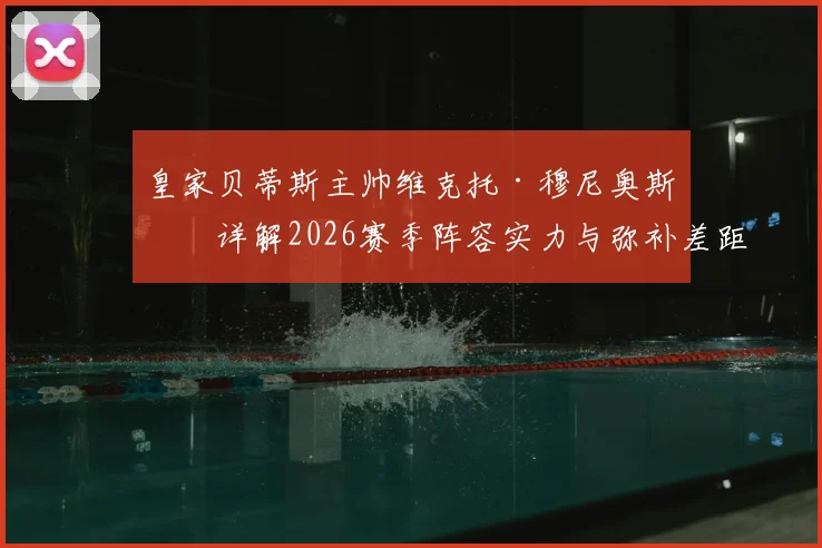 皇家贝蒂斯主帅维克托·穆尼奥斯：详解2026赛季阵容实力与弥补差距的战术路径