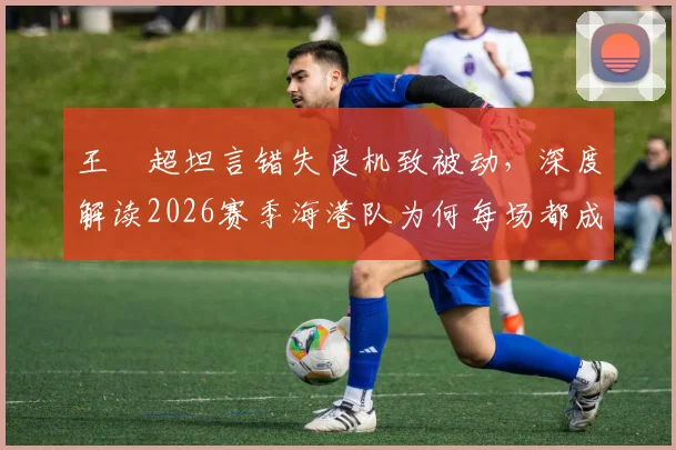 王燊超坦言错失良机致被动，深度解读2026赛季海港队为何每场都成决赛
