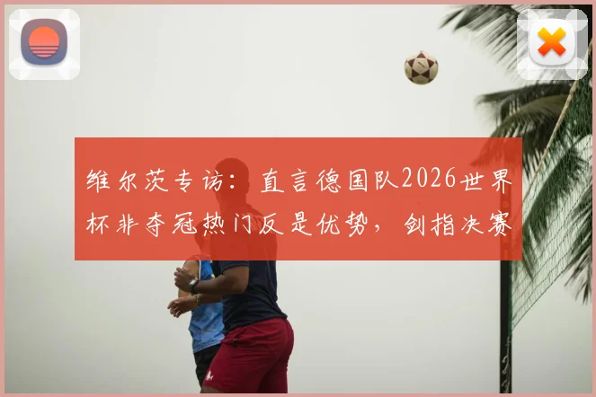 维尔茨专访：直言德国队2026世界杯非夺冠热门反是优势，剑指决赛全力冲冠