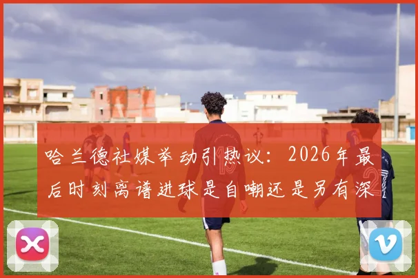 哈兰德社媒举动引热议:2026年最后时刻离谱进球是自嘲还是另有深意?球迷观点大解析