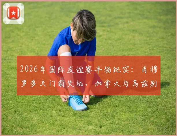 2026年国际友谊赛半场纪实:肖穆罗多夫门前失机,加拿大与乌兹别克斯坦互交白卷,战术对峙成焦点