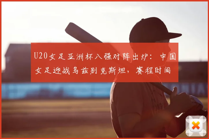 U20女足亚洲杯八强对阵出炉：中国女足迎战乌兹别克斯坦，赛程时间与出线前景分析