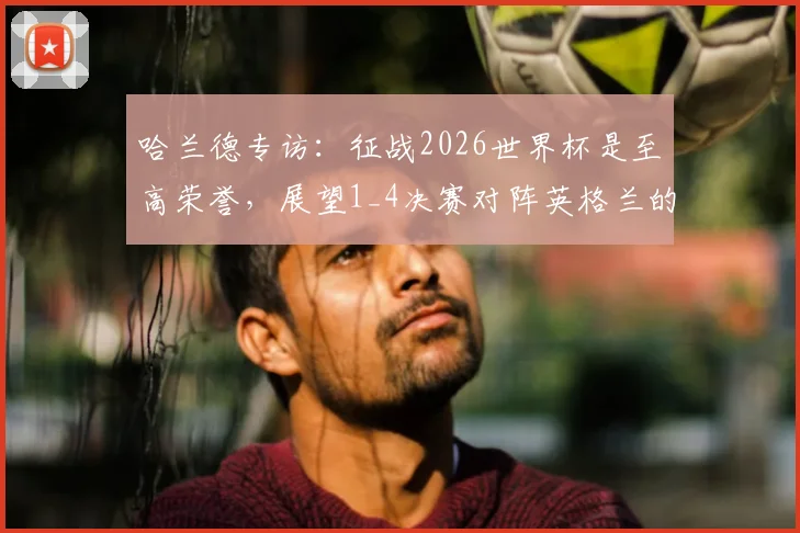 哈兰德专访:征战2026世界杯是至高荣誉,展望1_4决赛对阵英格兰的特殊意义与个人目标
