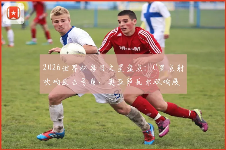 2026世界杯每日之星盘点：C罗点射吹响反击号角，奥亚萨瓦尔双响展现新星力量