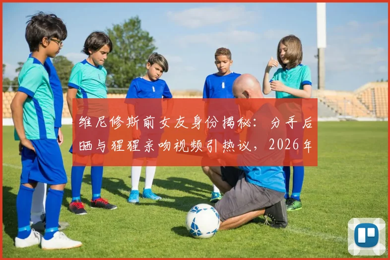 维尼修斯前女友身份揭秘:分手后晒与猩猩亲吻视频引热议,2026年球星感情状况成焦点