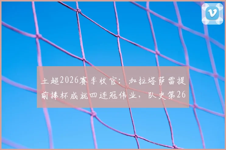 土超2026赛季收官：加拉塔萨雷提前捧杯成就四连冠伟业，队史第26冠主力阵容与夺冠历程全解析