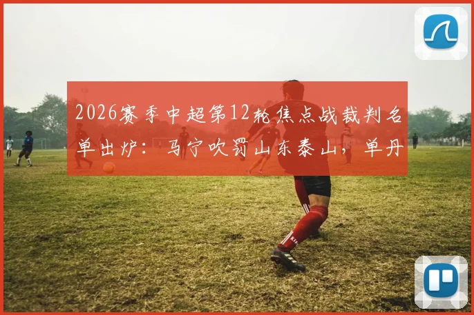 2026赛季中超第12轮焦点战裁判名单出炉:马宁吹罚山东泰山,单丹奥执哨上海海港