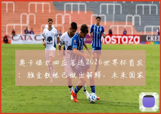 奥卡福尔回应落选2026世界杯首发:雅金教练已做出解释,未来国家队角色引热议