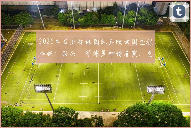 2026年亚洲杯韩国队兵败回国全程回顾：孙兴慜等球员神情落寞，克林斯曼去留成疑，韩国足球未来路在何方？