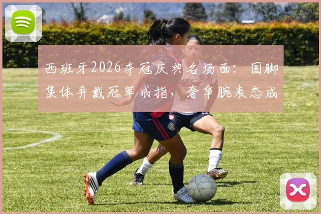 西班牙2026夺冠庆典名场面：国脚集体弃戴冠军戒指，奢华腕表态成场上“第二奖杯”