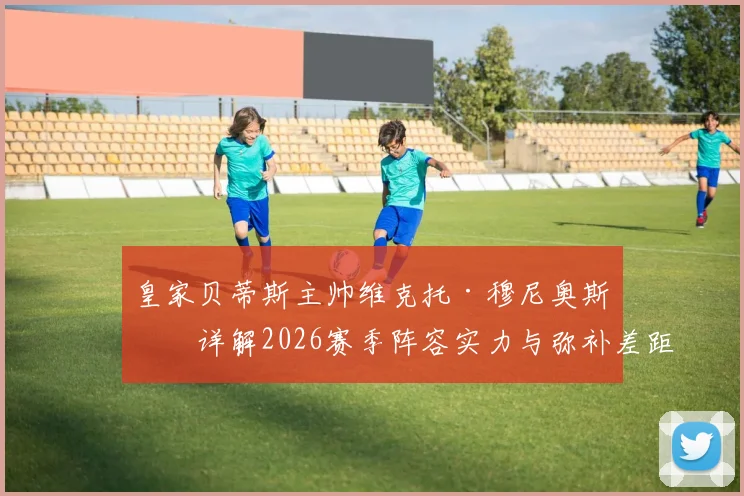 皇家贝蒂斯主帅维克托·穆尼奥斯:详解2026赛季阵容实力与弥补差距的战术路径