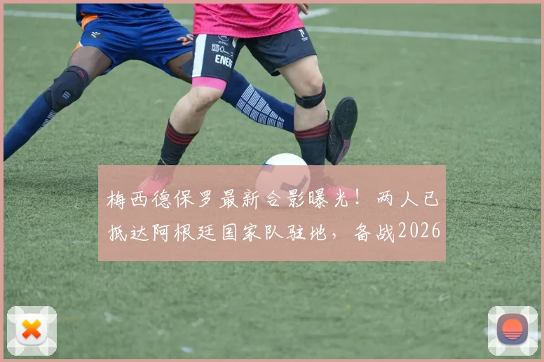 梅西德保罗最新合影曝光!两人已抵达阿根廷国家队驻地,备战2026引关注