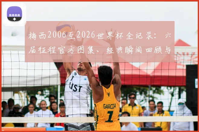 梅西2006至2026世界杯全记录：六届征程官方图集、经典瞬间回顾与球衣变化盘点
