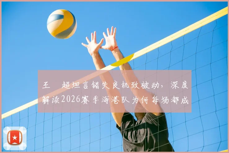 王燊超坦言错失良机致被动,深度解读2026赛季海港队为何每场都成决赛