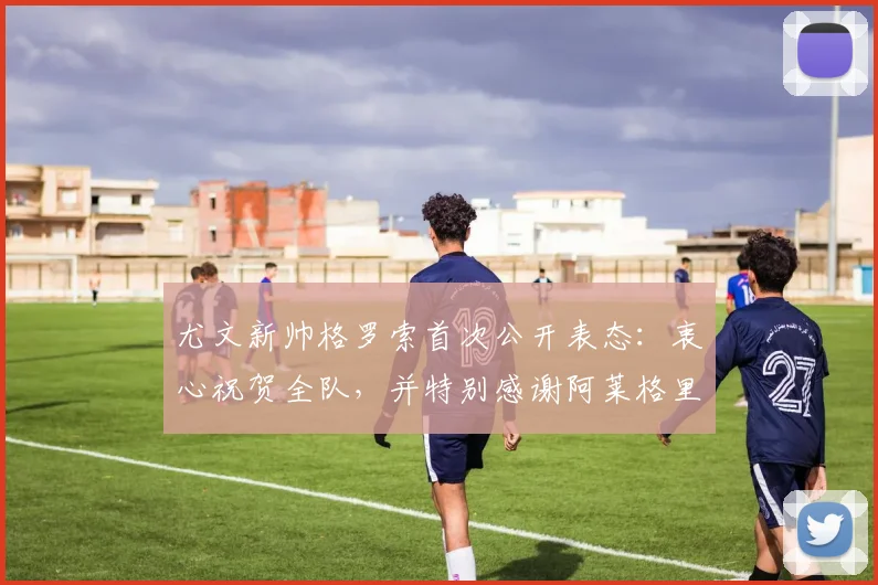 尤文新帅格罗索首次公开表态:衷心祝贺全队,并特别感谢阿莱格里过往的赞赏与支持
