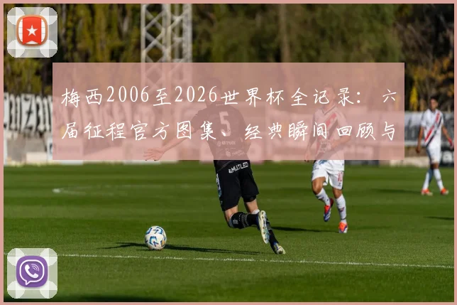 梅西2006至2026世界杯全记录：六届征程官方图集、经典瞬间回顾与球衣变化盘点
