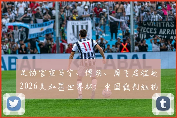 足协官宣马宁、傅明、周飞启程赴2026美加墨世界杯：中国裁判组执法前景与历史意义深度剖析